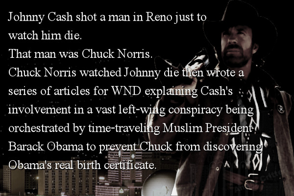 Johnny Cash shot a man in Reno just to watch him die. That man was Chuck Norris. Chuck Norris watched Johnny die then wrote a series of articles for WND explaining Cash's involvement in a vast left-wing conspiracy being orchestrated by time-traveling Muslim President Barack Obama to prevent Chuck from discovering Obama's real birth certificate.